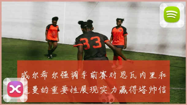 威尔希尔强调季前赛对恩瓦内里和道曼的重要性展现实力赢得塔帅信任