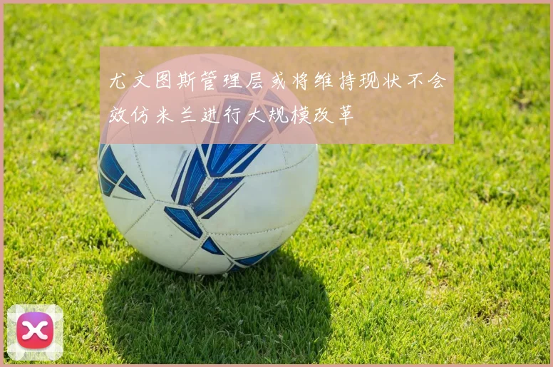 尤文图斯管理层或将维持现状不会效仿米兰进行大规模改革