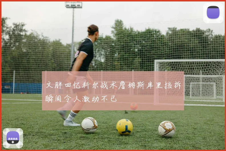 文胖回忆科尔战术詹姆斯库里挡拆瞬间令人激动不已