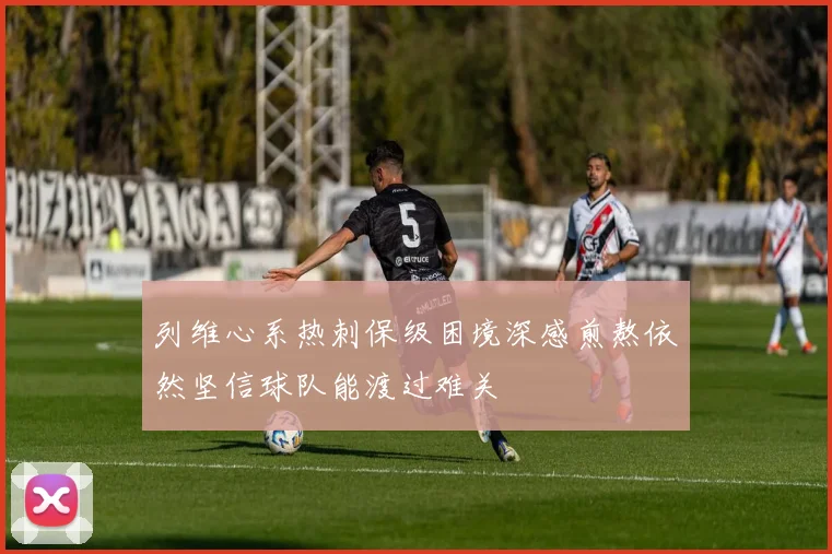 列维心系热刺保级困境深感煎熬依然坚信球队能渡过难关