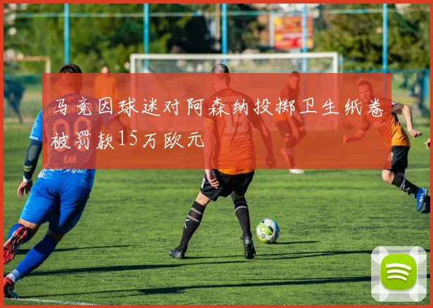 马竞因球迷对阿森纳投掷卫生纸卷被罚款15万欧元