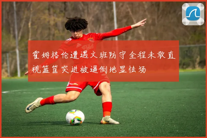 霍姆格伦遭遇文班防守全程未敢直视篮筐突进被逼倒地显怯场