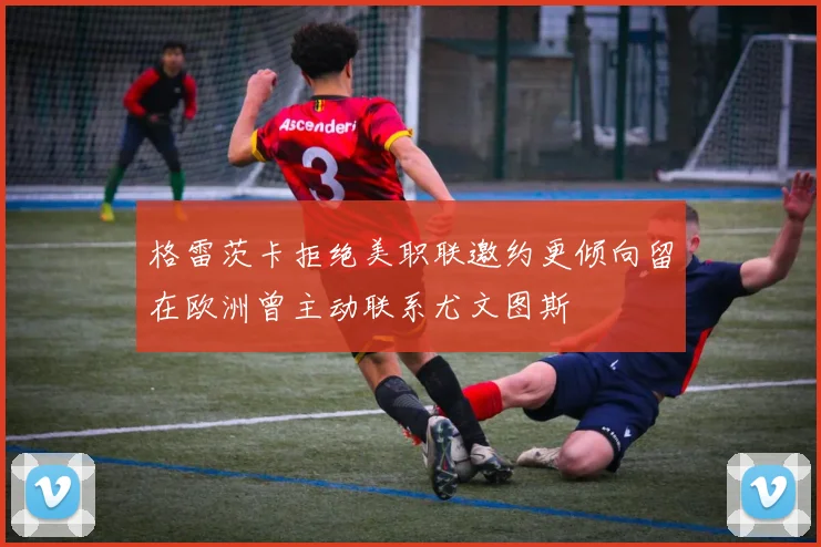 格雷茨卡拒绝美职联邀约更倾向留在欧洲曾主动联系尤文图斯