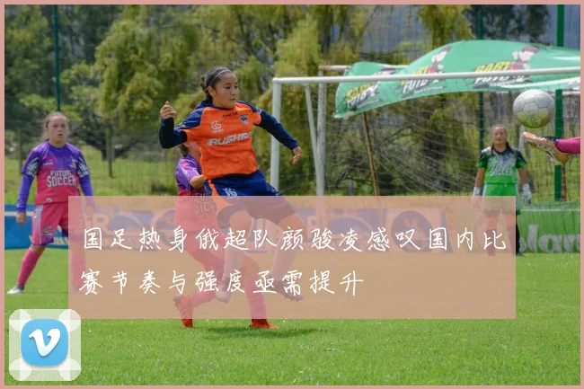 国足热身俄超队颜骏凌感叹国内比赛节奏与强度亟需提升