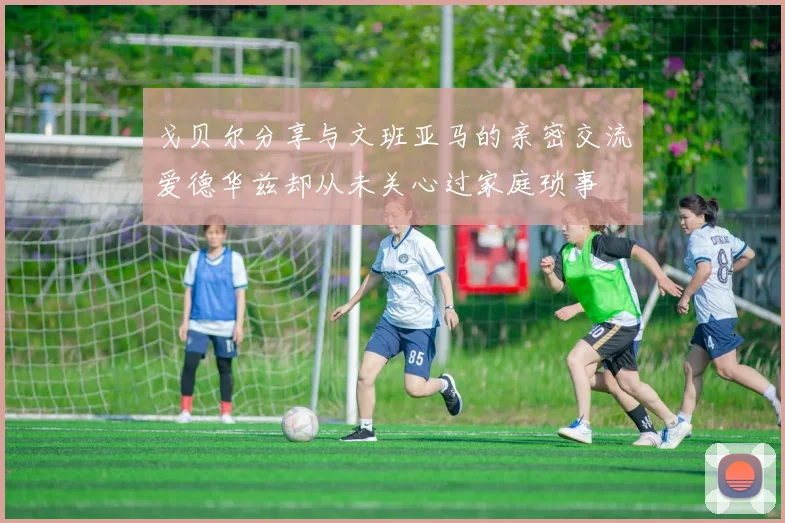 戈贝尔分享与文班亚马的亲密交流爱德华兹却从未关心过家庭琐事