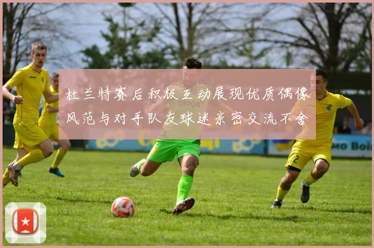 杜兰特赛后积极互动展现优质偶像风范与对手队友球迷亲密交流不舍离场