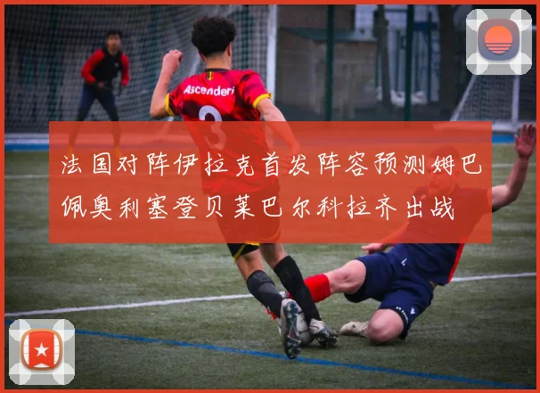 法国对阵伊拉克首发阵容预测姆巴佩奥利塞登贝莱巴尔科拉齐出战