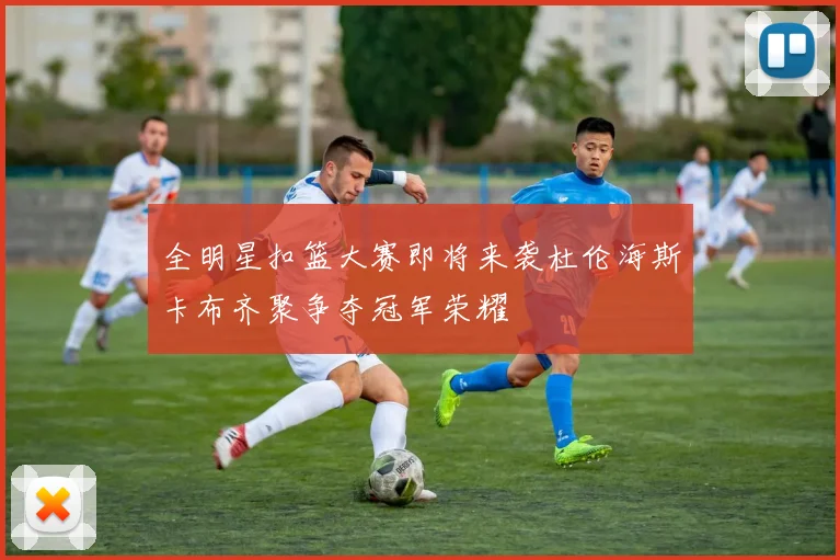 全明星扣篮大赛即将来袭杜伦海斯卡布齐聚争夺冠军荣耀