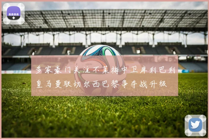多家豪门关注不莱梅中卫库利巴利皇马曼联切尔西巴黎争夺战升级