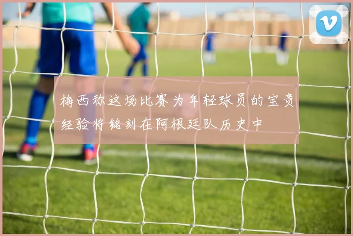 梅西称这场比赛为年轻球员的宝贵经验将铭刻在阿根廷队历史中