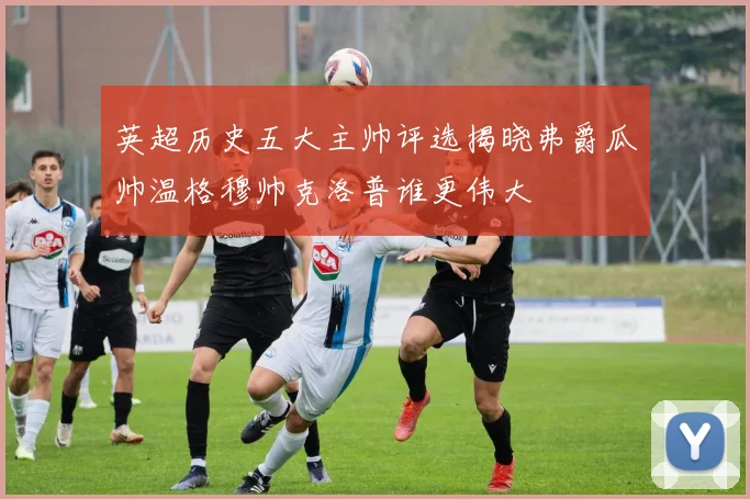 英超历史五大主帅评选揭晓弗爵瓜帅温格穆帅克洛普谁更伟大