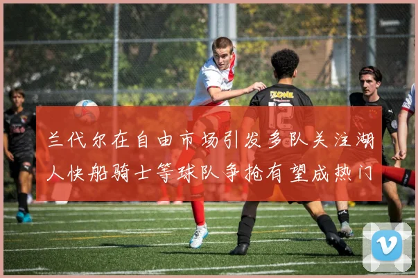 兰代尔在自由市场引发多队关注湖人快船骑士等球队争抢有望成热门球员