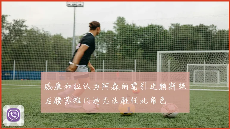 威廉加拉认为阿森纳需引进赖斯级后腰苏维门迪无法胜任此角色