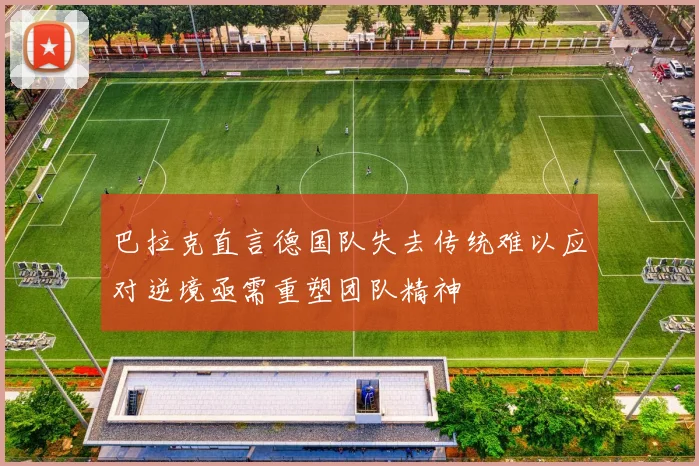巴拉克直言德国队失去传统难以应对逆境亟需重塑团队精神