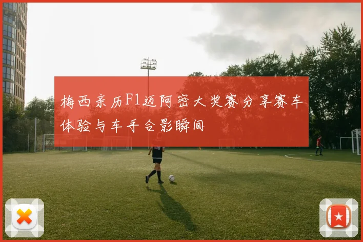 梅西亲历F1迈阿密大奖赛分享赛车体验与车手合影瞬间