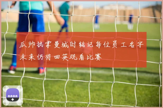 瓜帅执掌曼城时铭记每位员工名字未来仍将回英观看比赛