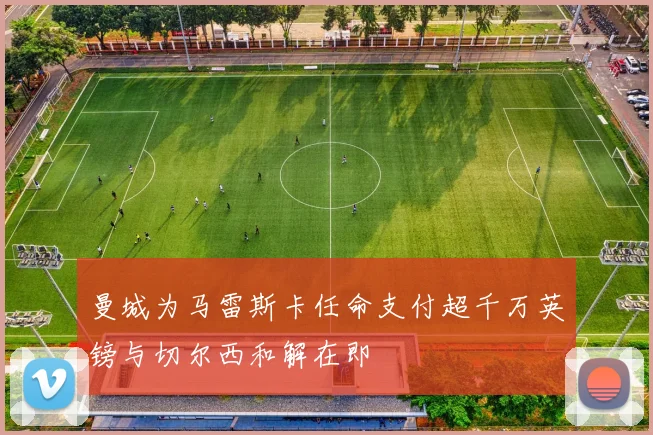 曼城为马雷斯卡任命支付超千万英镑与切尔西和解在即