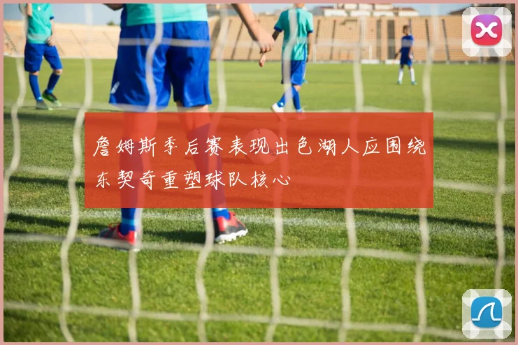 詹姆斯季后赛表现出色湖人应围绕东契奇重塑球队核心
