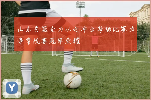 山东男篮全力以赴冲击每场比赛力争常规赛冠军荣耀