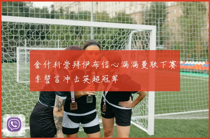 舍什科崇拜伊布信心满满曼联下赛季誓言冲击英超冠军